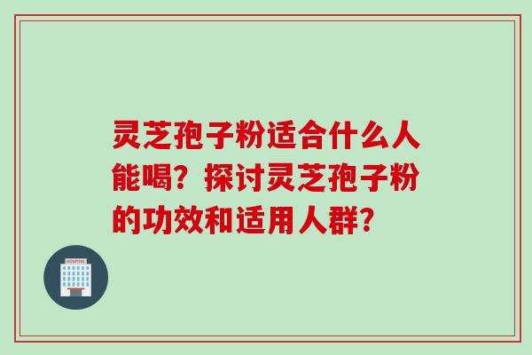 灵芝孢子粉适合什么人能喝？探讨灵芝孢子粉的功效和适用人群？