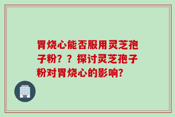 胃烧心能否服用灵芝孢子粉？？探讨灵芝孢子粉对胃烧心的影响？