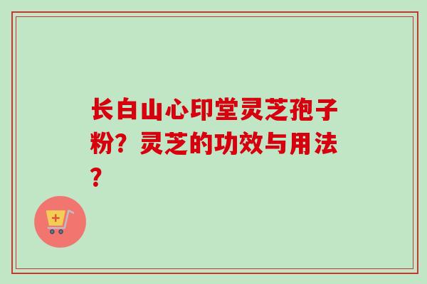 长白山心印堂灵芝孢子粉？灵芝的功效与用法？