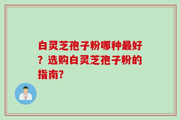 白灵芝孢子粉哪种最好？选购白灵芝孢子粉的指南？