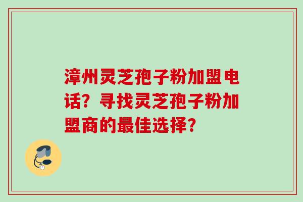 漳州灵芝孢子粉加盟电话？寻找灵芝孢子粉加盟商的最佳选择？
