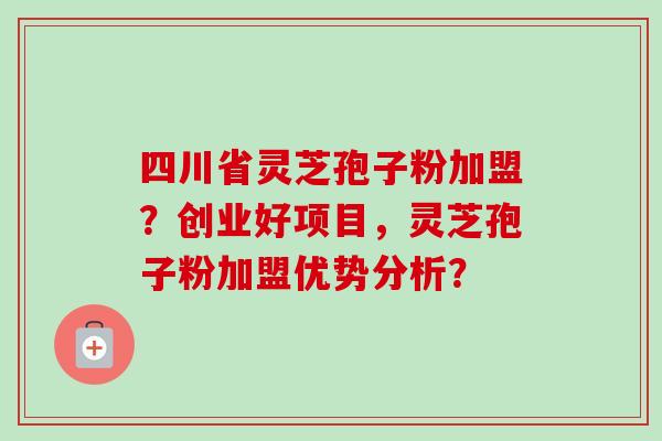 四川省灵芝孢子粉加盟？创业好项目，灵芝孢子粉加盟优势分析？