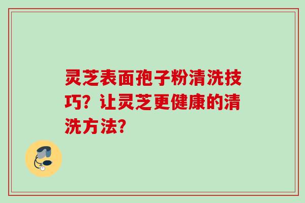 灵芝表面孢子粉清洗技巧?让灵芝更健康的清洗方法? 灵芝表面孢子粉清洗技巧?让灵芝更健康的清洗方法?