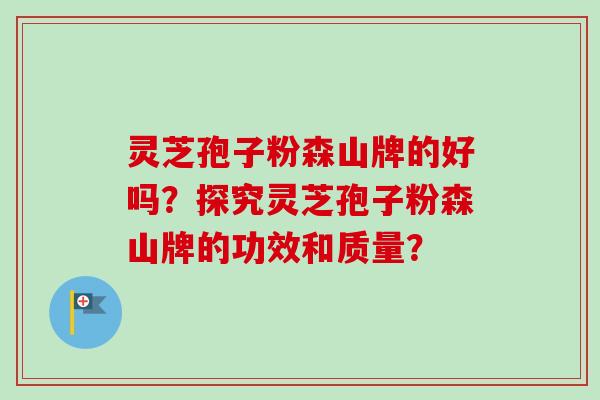 灵芝孢子粉森山牌的好吗？探究灵芝孢子粉森山牌的功效和质量？