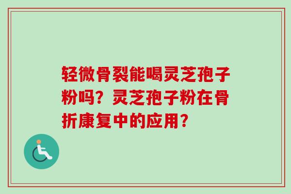 轻微骨裂能喝灵芝孢子粉吗？灵芝孢子粉在骨折康复中的应用？