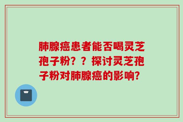 肺腺癌患者能否喝灵芝孢子粉？？探讨灵芝孢子粉对肺腺癌的影响？