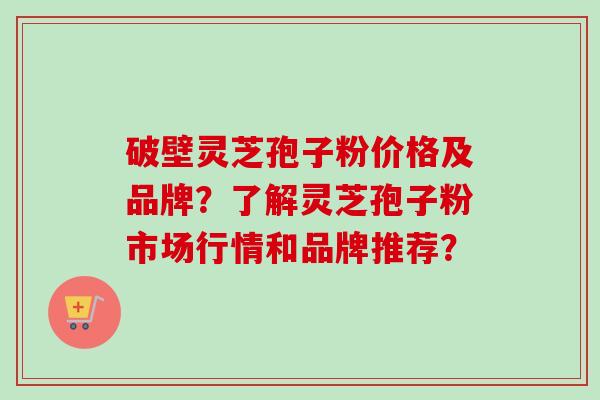 破壁灵芝孢子粉价格及品牌？了解灵芝孢子粉市场行情和品牌推荐？