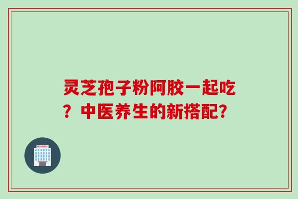 灵芝孢子粉阿胶一起吃？中医养生的新搭配？