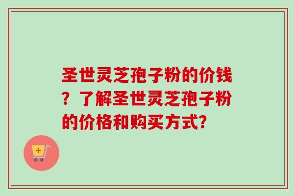 圣世灵芝孢子粉的价钱？了解圣世灵芝孢子粉的价格和购买方式？