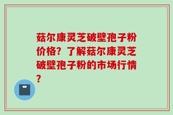 菇尔康灵芝破壁孢子粉价格？了解菇尔康灵芝破壁孢子粉的市场行情？
