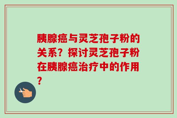 胰腺癌与灵芝孢子粉的关系？探讨灵芝孢子粉在胰腺癌治疗中的作用？