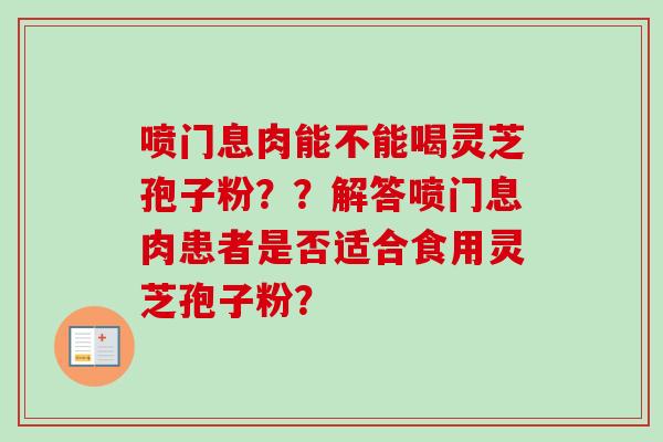喷门息肉能不能喝灵芝孢子粉？？解答喷门息肉患者是否适合食用灵芝孢子粉？
