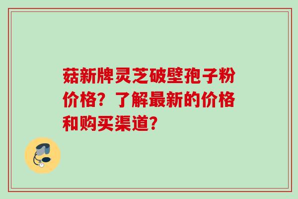 菇新牌灵芝破壁孢子粉价格？了解最新的价格和购买渠道？
