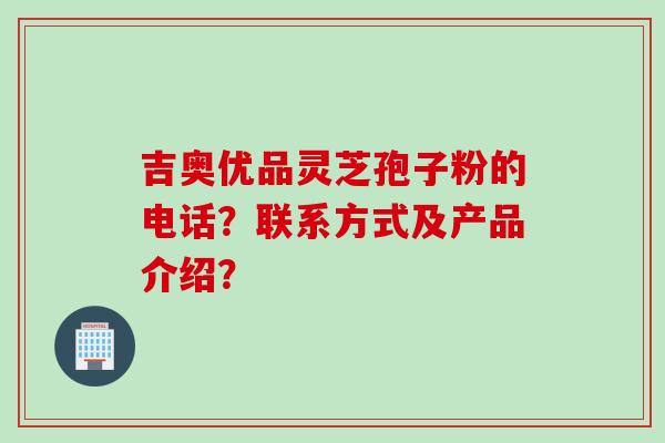 吉奥优品灵芝孢子粉的电话?联系方式及产品介绍? 吉奥优品灵芝孢子粉的电话?联系方式及产品介绍?