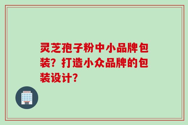 灵芝孢子粉中小品牌包装？打造小众品牌的包装设计？