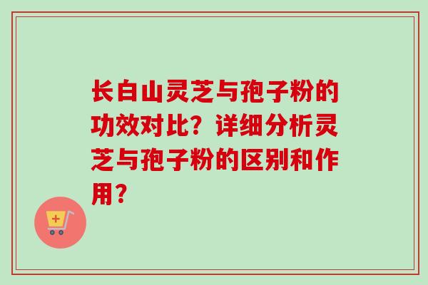 长白山灵芝与孢子粉的功效对比？详细分析灵芝与孢子粉的区别和作用？