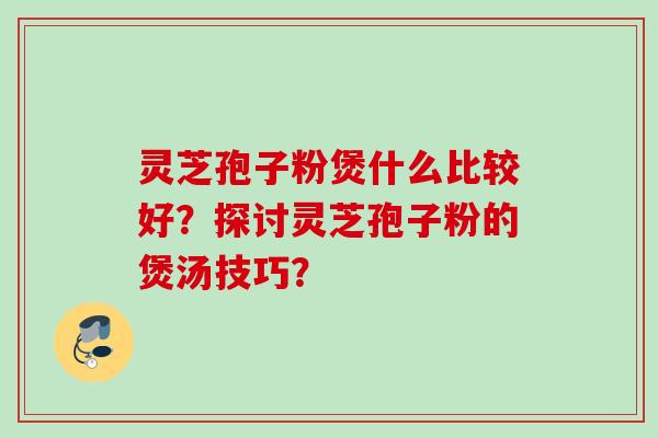灵芝孢子粉煲什么比较好？探讨灵芝孢子粉的煲汤技巧？
