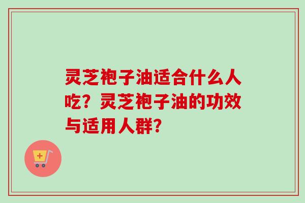 灵芝袍子油适合什么人吃？灵芝袍子油的功效与适用人群？