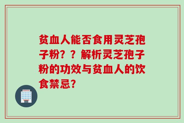 贫血人能否食用灵芝孢子粉？？解析灵芝孢子粉的功效与贫血人的饮食禁忌？