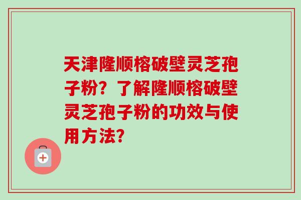 天津隆顺榕破壁灵芝孢子粉？了解隆顺榕破壁灵芝孢子粉的功效与使用方法？