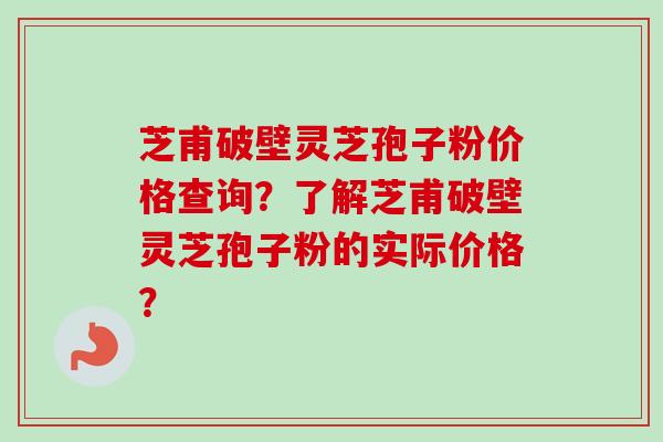 芝甫破壁灵芝孢子粉价格查询？了解芝甫破壁灵芝孢子粉的实际价格？