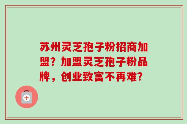 苏州灵芝孢子粉招商加盟？加盟灵芝孢子粉品牌，创业致富不再难？