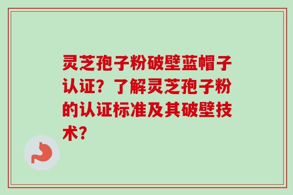 灵芝孢子粉破壁蓝帽子认证？了解灵芝孢子粉的认证标准及其破壁技术？