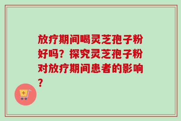 放疗期间喝灵芝孢子粉好吗？探究灵芝孢子粉对放疗期间患者的影响？