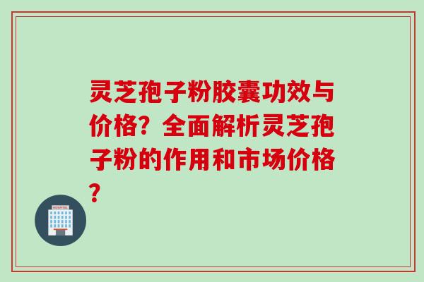 灵芝孢子粉胶囊功效与价格？全面解析灵芝孢子粉的作用和市场价格？