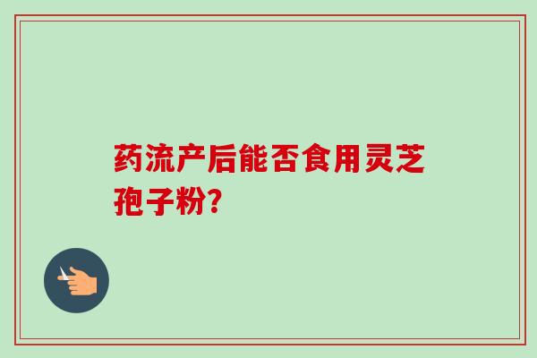 药流产后能否食用灵芝孢子粉？