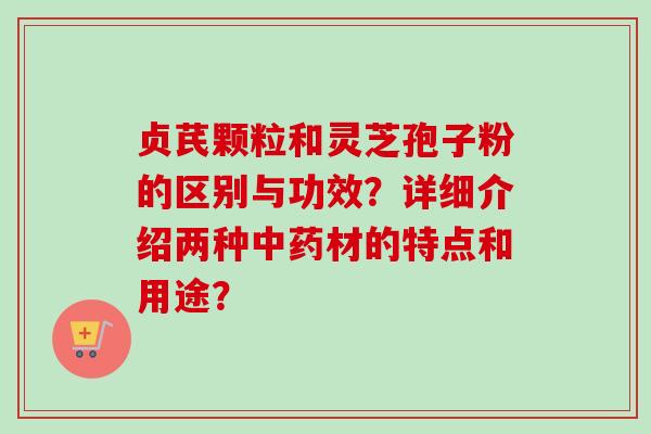 贞芪颗粒和灵芝孢子粉的区别与功效？详细介绍两种中药材的特点和用途？