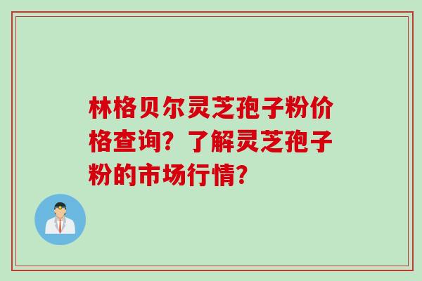 林格贝尔灵芝孢子粉价格查询？了解灵芝孢子粉的市场行情？