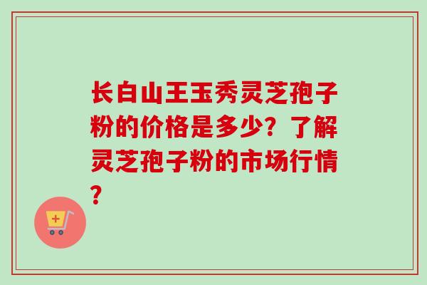 长白山王玉秀灵芝孢子粉的价格是多少？了解灵芝孢子粉的市场行情？