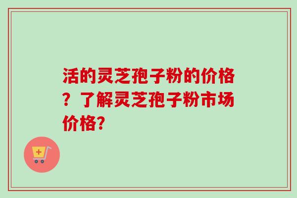 活的灵芝孢子粉的价格？了解灵芝孢子粉市场价格？