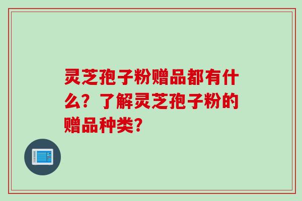 灵芝孢子粉赠品都有什么?了解灵芝孢子粉的赠品种类? 灵芝孢子粉赠品都有什么?了解灵芝孢子粉的赠品种类?