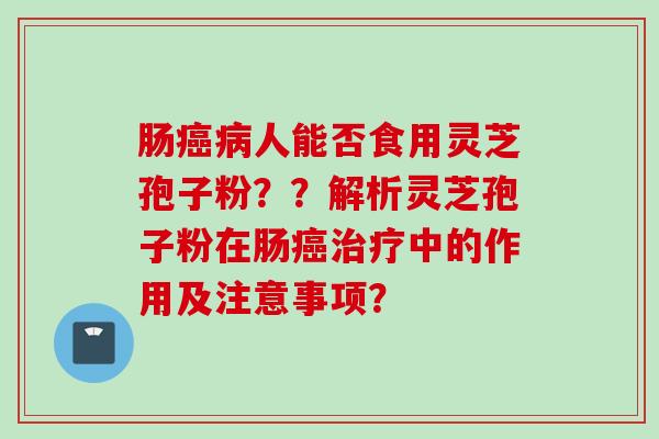 肠癌病人能否食用灵芝孢子粉？？解析灵芝孢子粉在肠癌治疗中的作用及注意事项？