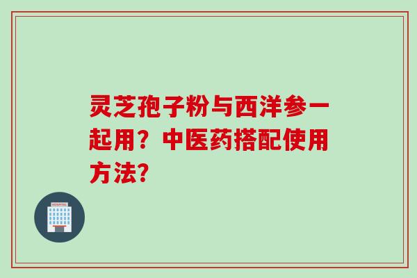 灵芝孢子粉与西洋参一起用？中医药搭配使用方法？
