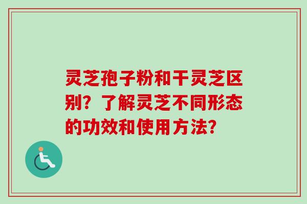 灵芝孢子粉和干灵芝区别？了解灵芝不同形态的功效和使用方法？