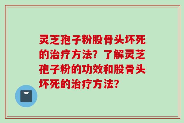 灵芝孢子粉股骨头坏死的治疗方法？了解灵芝孢子粉的功效和股骨头坏死的治疗方法？