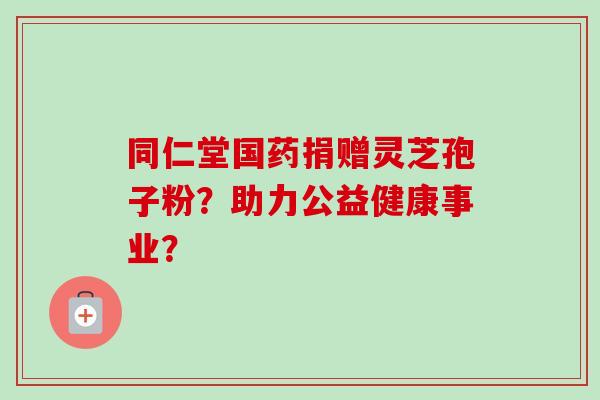 同仁堂国药捐赠灵芝孢子粉？助力公益健康事业？