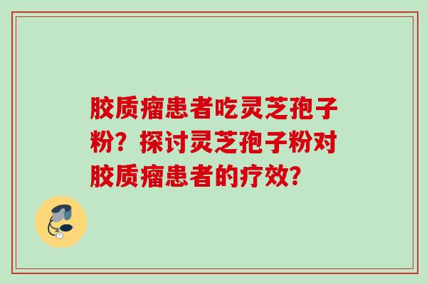胶质瘤患者吃灵芝孢子粉？探讨灵芝孢子粉对胶质瘤患者的疗效？