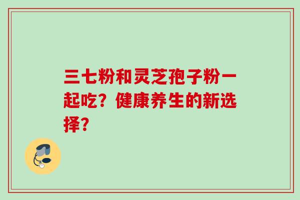 三七粉和灵芝孢子粉一起吃？健康养生的新选择？
