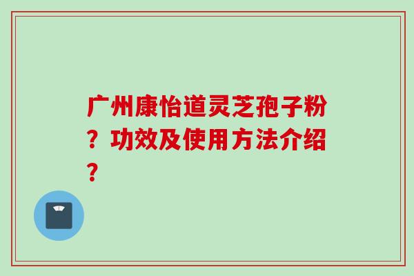 广州康怡道灵芝孢子粉？功效及使用方法介绍？