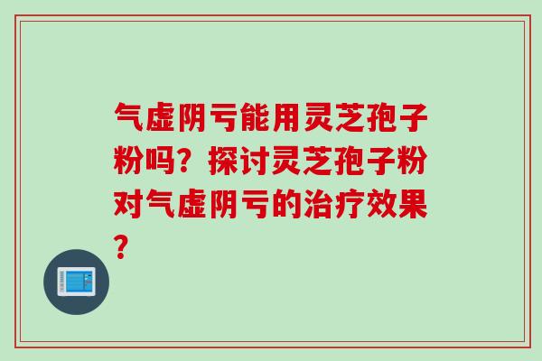 气虚阴亏能用灵芝孢子粉吗？探讨灵芝孢子粉对气虚阴亏的治疗效果？