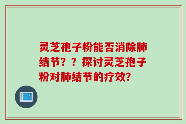 灵芝孢子粉能否消除肺结节？？探讨灵芝孢子粉对肺结节的疗效？