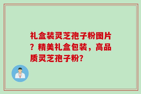 礼盒装灵芝孢子粉图片？精美礼盒包装，高品质灵芝孢子粉？
