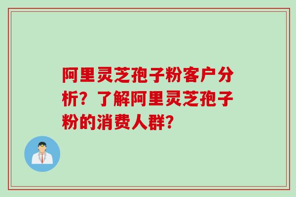 阿里灵芝孢子粉客户分析？了解阿里灵芝孢子粉的消费人群？