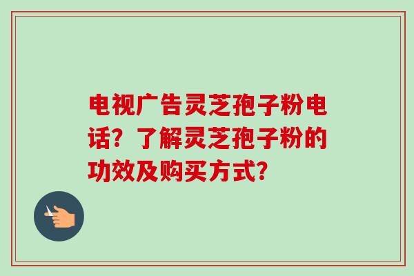 电视广告灵芝孢子粉电话？了解灵芝孢子粉的功效及购买方式？
