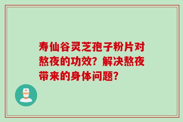 寿仙谷灵芝孢子粉片对熬夜的功效？解决熬夜带来的身体问题？