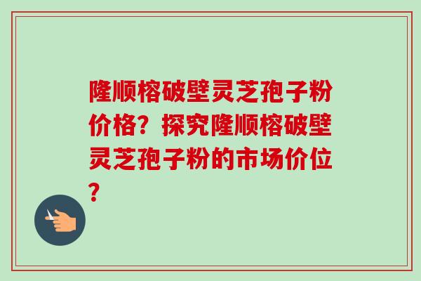 隆顺榕破壁灵芝孢子粉价格？探究隆顺榕破壁灵芝孢子粉的市场价位？